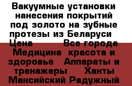 Вакуумные установки нанесения покрытий под золото на зубные протезы из Беларуси › Цена ­ 100 - Все города Медицина, красота и здоровье » Аппараты и тренажеры   . Ханты-Мансийский,Радужный г.